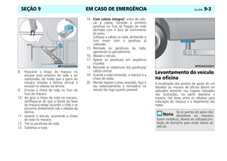 EM CASO DE EMERGÊNCIA Celta, 09/06 9-3
SEÇÃO 9
8. Posicione o braço do macaco no
encaixe mais próximo da roda a ser
substituída, de modo que a garra do
macaco envolva a lâmina vertical e
encaixe no rebaixo da lâmina.
9. Encaixe a chave de roda no furo do
fuso do macaco.
10. Ao girar a chave de roda no macaco,
certifique-se de que a borda da base
do macaco esteja tocando o chão e se
encontre diretamente sob o rebaixo da
lâmina.
11. Levante o veículo, acionando a chave
de roda no macaco.
12. Tire os parafusos da roda.
13. Substitua a roda.
14. Com calota integral: antes de colo-
car a calota, reinstale o primeiro
parafuso no furo de fixação da roda
alinhado com o bico de enchimento
do pneu.
Coloque a calota na roda, alinhando o
furo maior com o parafuso já
colocado.
15. Reinstale os parafusos da roda,
apertando-os parcialmente.
16. Abaixe o veículo.
17. Aperte os parafusos em seqüência
cruzada.
18. Reinstale as coberturas dos parafusos/
calota central.
19. Guarde a roda removida, o macaco e a
chave de rodas.
20. Mande reparar o pneu avariado, faça o
seu balanceamento e reinstale-o no
veículo tão logo quanto possível.
Levantamento do veículo
na oficina
A localização dos pontos de apoio de um
elevador ou macaco de oficina devem ser
aplicados somente nos lugares indicados
nas ilustrações, na parte dianteira e
traseira, nas áreas entre os rebaixos para
colocação do macaco e o alojamento das
rodas.
Se os pontos de apoio dos
elevadores ou macacos
forem metálicos, deverá ser utilizada pro-
teção de borracha para evitar danos ao
veículo.
 