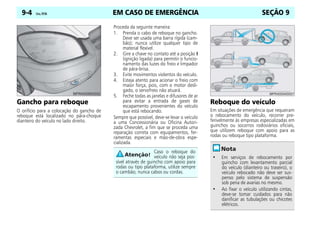 EM CASO DE EMERGÊNCIA
9-4 Celta, 09/06 SEÇÃO 9
Gancho para reboque
O orifício para a colocação do gancho de
reboque está localizado no pára-choque
dianteiro do veículo no lado direito.
Proceda da seguinte maneira:
1. Prenda o cabo de reboque no gancho.
Deve ser usada uma barra rígida (cam-
bão); nunca utilize qualquer tipo de
material flexível.
2. Gire a chave no contato até a posição I
(ignição ligada) para permitir o funcio-
namento das luzes do freio e limpador
de pára-brisa.
3. Evite movimentos violentos do veículo.
4. Esteja atento para acionar o freio com
maior força, pois, com o motor desli-
gado, o servofreio não atuará.
5. Feche todas as janelas e difusores de ar
para evitar a entrada de gases de
escapamento provenientes do veículo
que está rebocando.
Sempre que possível, deve-se levar o veículo
a uma Concessionária ou Oficina Autori-
zada Chevrolet, a fim que se proceda uma
reparação correta com equipamentos, fer-
ramentas especiais e mão-de-obra espe-
cializada.
Reboque do veículo
Em situações de emergência que requeiram
o rebocamento do veículo, recorrer pre-
ferivelmente às empresas especializadas em
guinchos ou socorros rodoviários oficiais,
que utilizem reboque com apoio para as
rodas ou reboque tipo plataforma.
Caso o reboque do
veículo não seja pos-
sível através de guincho com apoio para
rodas ou tipo plataforma, utilize sempre
o cambão; nunca cabos ou cordas.
• Em serviços de rebocamento por
guincho com levantamento parcial
do veículo (dianteiro ou traseiro), o
veículo rebocado não deve ser sus-
penso pelo sistema de suspensão
sob pena de avarias no mesmo.
• Ao fixar o veículo utilizando cintas,
deve-se tomar cuidados para não
danificar as tubulações ou chicotes
elétricos.
 