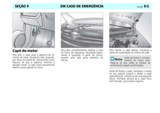 EM CASO DE EMERGÊNCIA Celta, 09/06 9-5
SEÇÃO 9
Capô do motor
Para abrir o capô, puxe a alavanca de co-
mando de trava, situada do lado esquerdo,
por baixo do painel de instrumentos (certi-
fique-se de que a alavanca retornou à
posição inicial). O capô ficará parcialmente
aberto e preso apenas no trinco.
Para abrir completamente, levante a trava
do trinco de segurança, localizada ligeira-
mente à esquerda, a partir do centro,
quando vista pela parte dianteira do
veículo.
Para manter o capô aberto, introduza a
vareta de sustentação no orifício do capô.
Antes de fechar o capô, recoloque a vareta
na sua posição original e abaixe o capô
gradualmente, soltando-o de uma pequena
altura. Verifique sempre se o capô ficou
bem fechado, procurando erguê-lo.
Antes de fechar o compar-
timento do motor, certi-
fique-se de que todas as tampas de
enchimento estejam posicionadas.
 