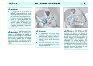 EM CASO DE EMERGÊNCIA Celta, 09/06 9-7
SEÇÃO 9
• As mangueiras do aquecedor e do
radiador e outras partes do motor
podem aquecer muito. Não as toque.
Ao tocá-las você poderá queimar-se.
• Se houver vazamento, não acione o
motor. Se o motor permanecer fun-
cionando, todo o líquido de arrefe-
cimento poderá ser perdido, cau-
sando queimaduras. Antes de dirigir
o veículo, providencie o reparo dos
vazamentos.
Visando prevenir da-
nos ao veículo e di-
minuir as dificuldades de partida a
quente (por evaporação de combustível),
o sistema de ventilação do motor pode
ser acionado mesmo após o desliga-
mento do veículo por período que de-
pende da temperatura ambiente e do
motor.
• Os ventiladores ou outras peças
móveis do motor podem causar feri-
mentos graves. Mantenha as mãos e
roupas distantes de peças móveis
quando o motor estiver em funcio-
namento.
• Produtos inflamáveis em contato
com as peças aquecidas do motor
podem incendiar-se.
Os vapores e líqui-
dos escaldantes pro-
venientes do sistema de líquido de
arrefecimento em ebulição estão sob alta
pressão e, se a tampa do reservatório for
aberta, mesmo que parcialmente, os
vapores poderão ser expelidos a alta
velocidade, ou mesmo explodir, cau-
sando queimaduras graves. Nunca gire a
tampa do reservatório enquanto o motor
e o sistema de arrefecimento estiverem
quentes. Se houver necessidade de girar
a tampa, espere o motor esfriar.
 