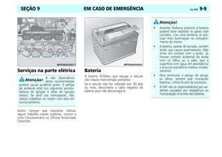 EM CASO DE EMERGÊNCIA Celta, 09/06 9-9
SEÇÃO 9
Serviços na parte elétrica
Assim, sempre que necessitar efetuar
algum trabalho nesses sistemas, recorra a
uma Concessionária ou Oficina Autorizada
Chevrolet.
Bateria
A bateria ACDelco que equipa o veículo
não requer manutenção periódica.
Se o veículo não for utilizado por 30 dias
ou mais, desconecte o cabo negativo da
bateria para não descarregá-la.
A não observância
desta recomendação
poderá causar acidente grave. O perigo
de acidente está nos seguintes pontos:
bobina de ignição e velas de ignição
(setas). Se você usa marcapasso, não
realize trabalhos no motor com este em
funcionamento.
• Acender fósforos próximo à bateria
poderá fazer explodir os gases nela
contidos. Use uma lanterna se pre-
cisar mais iluminação no comparti-
mento do motor.
• A bateria, apesar de lacrada, contém
ácido que causa queimaduras. Não
entre em contato com o ácido. Se
houver contato acidental do ácido
com os olhos ou a pele, lave a
superfície com água em abundância
e procure assistência médica imedia-
tamente.
• Para minimizar o perigo de atingir
os olhos, sempre que manipular
baterias, utilize óculos de proteção.
• A GM não se responsabilizará por aci-
dentes causados por negligência ou
manipulação incorreta das baterias.
 