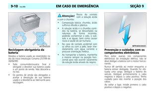 EM CASO DE EMERGÊNCIA
9-10 Celta, 09/06 SEÇÃO 9
Reciclagem obrigatória da
bateria
Devolva a bateria usada ao revendedor no
ato da troca (resolução Conama 257/99 de
30/06/99):
• Todo consumidor/usuário final é
obrigado a devolver sua bateria usada
a um ponto de venda. Não descarte-a
no lixo.
• Os pontos de venda são obrigados a
aceitar a devolução de sua bateria
usada e a devolvê-la ao fabricante para
reciclagem.
Prevenção e cuidados com os
componentes eletrônicos
Para evitar avarias nos componentes
eletrônicos da instalação elétrica, não se
deve desligar a bateria com o motor funcio-
nando.
Nunca dê partida ao motor enquanto a
bateria estiver desligada. Quando for efe-
tuada uma carga, desligue a bateria do
veículo. Desligue primeiramente o cabo
negativo e depois o cabo positivo. Tenha
cuidado para não inverter a posição dos
cabos.
Ao voltar a ligar, instale primeiro o cabo
positivo e depois o negativo.
Riscos do contato
com a solução ácida
e com o chumbo:
• Composição básica: chumbo, ácido
sulfúrico diluído e plástico.
• A solução ácida e o chumbo conti-
dos na bateria, se descartados na
natureza de forma incorreta,
poderão contaminar o solo, o sub-
solo e as águas, bem como causar
riscos à saúde do ser humano.
• No caso de contato acidental com
os olhos ou com a pele, lavar ime-
diatamente com água corrente e
procurar orientação médica.
• Ao transportar a bateria, mantenha
a mesma sempre na posição hori-
zontal para não ocorrer vazamento
da solução ácida através do respiro.
 