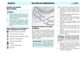 EM CASO DE EMERGÊNCIA Celta, 09/06 9-11
SEÇÃO 9
Partida com bateria
descarregada
Estes símbolos são encontrados na
bateria original do seu veículo:
Proteja os olhos, gases explosivos.
Evite: fumar, faíscas, chamas.
Mantenha fora do alcance das crianças.
Cuidado: material explosivo.
Corrosivo: ácido sulfúrico.
Consulte.
Cuidado: Chumbo (Pb).
Reciclável.
Partida do motor com cabos
auxiliares
Com a ajuda de cabos auxiliares, o motor
de um veículo com a bateria descarregada
pode ser posto em movimento transfe-
rindo-se para ele energia da bateria de
outro veículo. Isto deverá ser realizado com
cuidado e obedecendo às instruções que a
seguir se indicam.
Execute as operações na seqüência indicada:
1. Verifique se a bateria auxiliar para a
partida é da mesma voltagem que a
bateria do veículo cujo motor deve ser
acionado.
2. Durante esta operação de partida, não
se aproxime da bateria.
3. Estando a bateria auxiliar instalada em
outro veículo, não deixe os veículos
encostarem um no outro.
4. Verifique se os cabos auxiliares não
apresentam isolamentos soltos ou fal-
tantes.
5. Não permita que os terminais dos
cabos entrem em contato um com o
outro ou com partes metálicas dos
veículos.
6. Desligue a ignição e todos os circuitos
elétricos que não necessitem per-
manecer ligados.
7. Aplique firmemente o freio de estacio-
namento. Em veículos com caixa de
mudanças manual, coloque a alavanca
de mudanças em ponto morto.
8. Localize nas baterias, os terminais po-
sitivo (+) e negativo (–).
• Nunca ponha o motor em funciona-
mento utilizando um carregador de
baterias. Isto danificará os compo-
nentes eletrônicos.
• Não se deve dar partida ao motor
empurrando ou rebocando o veículo
se este for equipado com catalisa-
dor, sob pena de danos ao compo-
nente.
O não cumprimento
destas instruções po-
de causar avarias no veículo e danos pes-
soais resultantes da explosão da bateria,
bem como queima da instalação elétrica.
Se ligado, o rádio poderá
ser seriamente danificado.
Os reparos não serão cobertos pela
garantia.
 