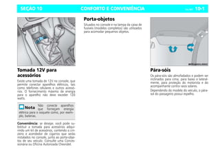 CONFORTO E CONVENIÊNCIA Celta, 08/07 10-1
SEÇÃO 10
Tomada 12V para
acessórios
Existe uma tomada de 12V no console, que
permite conectar aparelhos elétricos, tais
como telefones celulares e outros acessó-
rios. O fornecimento máximo de energia
para o aparelho não deve exceder 120
watts.
Conveniência: se desejar, você pode su-
bstituir a tomada para acessórios adqui-
rindo um kit de acessórios, contendo o cin-
zeiro e acendedor de cigarros que serão
instalados no console, junto ao porta-obje-
tos de seu veículo. Consulte uma Conces-
sionária ou Oficina Autorizada Chevrolet.
Porta-objetos
Situados no console e na tampa da caixa de
fusíveis (modelos completos) são utilizados
para acomodar pequenos objetos.
Pára-sóis
Os pára-sóis são almofadados e podem ser
inclinados para cima, para baixo e lateral-
mente, para proteção do motorista e do
acompanhante contra raios solares.
Dependendo do modelo do veículo, o pára-
sol do passageiro possui espelho.
Não conecte aparelhos
que forneçam energia
elétrica para o soquete como, por exem-
plo, baterias.
 