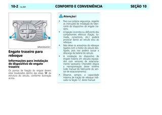 CONFORTO E CONVENIÊNCIA
10-2 Celta, 08/07 SEÇÃO 10
Engate traseiro para
reboque
Informações para instalação
de dispositivo de engate
traseiro
Os pontos de fixação do engate devem
estar localizados dentro das áreas “A” da
estrutura do veículo, conforme ilustração
acima.
• Para sua própria segurança, respeite
as instruções de instalação do fabri-
cante do dispositivo de engate tra-
seiro.
• A ligação incorreta ou deficiente dos
componentes elétricos (fiação, to-
mada, conectores, etc.) poderá
provocar danos ao veículo e/ou ao
reboque.
• Não deixe os acessórios do reboque
ligados com o motor do veículo des-
ligado, pois isso poderá causar a
descarga da bateria do veículo.
• A instalação do dispositivo de
engate traseiro em veículos equipa-
dos com sensores de estaciona-
mento (acessório Chevrolet) exigirá
a reprogramação desse sistema
(vide manual do fabricante do sen-
sor de estacionamento).
• Observe, sempre, a capacidade
máxima de tração de reboque indi-
cada na Seção 12, deste manual.
 