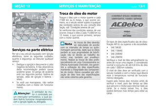 SERVIÇOS E MANUTENÇÃO Celta, 05/07 13-1
SEÇÃO 13
Serviços na parte elétrica
Por ser o seu veículo equipado com ignição
eletrônica, tome os seguintes cuidados,
quanto a segurança, ao executar qualquer
serviço:
• Desligue a ignição e desconecte o cabo
negativo da bateria. A não observância
desta recomendação poderá causar
acidente grave. (O perigo de acidente
está nos seguintes pontos: bobina de
ignição, velas de ignição e bateria –
setas).
• Se você usa marcapasso, não realize
trabalhos com o motor em funciona-
mento.
Troca de óleo do motor
Troque o óleo com o motor quente a cada
7.500 km ou 6 meses, o que ocorrer pri-
meiro, se o veículo estiver sujeito a qualquer
das condições severas de uso; consulte esta
Seção, sob “Condições severas de uso”.
Se nenhuma das condições severas de uso
ocorrer, troque o óleo a cada 15.000 km ou
12 meses, o que ocorrer primeiro, sempre
com o motor quente.
Os tipos de óleo especificados são de classi-
ficação API-SJ, ou superior e de viscosidade:
• SAE 5W30
• SAE 15W40
• SAE 20W40
• SAE 20W50
Verifique o nível de óleo semanalmente ou
antes de iniciar uma viagem. É considerado
normal o consumo de até 0,8 litro de óleo
em cada 1.000 km rodados.
O nível de óleo deve ser verificado com o
veículo nivelado e com o motor (que deverá
estar à temperatura normal de funciona-
mento) desligado.
Espere pelo menos dois minutos antes de
verificar o nível, para dar tempo ao óleo
que percorre o motor para retornar todo ao
cárter. Se o motor estiver frio, o óleo
poderá demorar mais tempo para voltar ao
cárter.
O ventilador do mo-
tor é controlado por
um interruptor termostático, o qual po-
derá fazê-lo funcionar inesperadamente,
com a ignição ligada ou desligada.
As trocas de óleo deverão
ser executadas de acordo
com os intervalos de tempo ou quilo-
metragem percorrida, dado que os óleos
perdem as suas propriedades de lubrifi-
cação não só devido ao trabalho do
motor, mas também por envelheci-
mento. Realize as trocas de óleo prefe-
rencialmente em uma Concessionária ou
Oficina Autorizada Chevrolet, isto garan-
tirá a utilização do óleo especificado,
mantendo a integridade dos componen-
tes do motor. Danos causados por utili-
zação de óleo fora das especificações
não serão cobertos pela garantia.
 