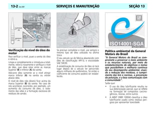 SERVIÇOS E MANUTENÇÃO
13-2 Celta, 05/07 SEÇÃO 13
Verificação do nível de óleo do
motor
Para verificar o nível, puxe a vareta do óleo
e retire-a.
Limpe-a completamente e introduza-a total-
mente, retire-a novamente e verifique o nível
de óleo, que deve estar entre as marcas
Superior (B) e Inferior (A) da vareta.
Adicione óleo somente se o nível atingir
marca Inferior (A) na vareta ou estiver
abaixo dela.
O nível de óleo não deverá ficar acima da
marca Superior (B) da vareta. No caso de
isto acontecer, ocorrerão, por exemplo, um
aumento do consumo de óleo, o isola-
mento das velas e a formação excessiva de
resíduos de carvão.
Se precisar completar o nível, use sempre o
mesmo tipo de óleo utilizado na última
troca.
O seu veículo sai de fábrica abastecido com
óleo de classificação API-SL e viscosidade
SAE 5W30.
A estabilização de consumo de óleo só terá
lugar depois de o veículo ter percorrido
alguns milhares de quilômetros. Só então o
coeficiente de consumo poderá ser estabe-
lecido.
Política ambiental da General
Motors do Brasil
“A General Motors do Brasil se com-
promete a preservar o meio ambiente
e os recursos naturais, por meio do
estabelecimento de objetivos e metas
que possibilitem a melhoria contínua
do seu desempenho ambiental, visan-
do a redução dos resíduos, o cumpri-
mento das leis e normas, a prevenção
da poluição, e a boa comunicação com
a comunidade”.
Saiba que:
• O uso do óleo lubrificante resulta na
sua deterioração parcial, que se reflete
na formação de compostos carcino-
gênicos, resinas, entre outros
• A ABNT (NBR 10004) classifica o óleo
lubrificante usado como resíduo peri-
goso por apresentar toxicidade
 