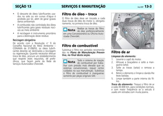 SERVIÇOS E MANUTENÇÃO Celta, 05/07 13-3
SEÇÃO 13
• O descarte de óleos lubrificantes usa-
dos no solo ou em cursos d’água é
proibido por lei, além de gerar graves
danos ambientais
• A combustão não controlada dos óleos
lubrificantes gera gases residuais noci-
vos ao meio ambiente
• A reciclagem é instrumento prioritário
para a destinação deste resíduo
Reciclagem obrigatória
Reciclagem obrigatória
Reciclagem obrigatória
Reciclagem obrigatória
De acordo com a Resolução n° 9 do
Conselho Nacional do Meio Ambiente –
CONAMA de 31/08/93, os óleos lubrifi-
cantes deverão ser destinados a reciclagem
ou regeneração. Quando necessitar efetuar
troca de óleo, procure um estabelecimento
que respeite estes requisitos, dê prefe-
rência, que façam parte da Rede de
Serviços Autorizados Chevrolet.
Filtro de óleo – troca
O filtro de óleo deve ser trocado a cada
duas trocas de óleo do motor e, obrigato-
riamente, na primeira troca de óleo.
Filtro de combustível
Substitua o filtro nos períodos recomenda-
dos no Plano de Manutenção Preven-
tiva, no final desta seção.
Filtro de ar
Limpeza do elemento:
1. Levante o capô do motor.
2. Afrouxe a braçadeira e solte a man-
gueira (seta).
3. Solte as travas (setas) e remova a
tampa.
4. Retire o elemento e limpe-o dando-lhe
leves batidas.
5. Limpe também a parte interna do fil-
tro.
Troca do elemento: Troque o filtro de ar
a cada 30.000 km, para condições normais,
e com maior freqüência se o veículo é
usado em estradas com muita poeira.
Realize as trocas do filtro
de óleo preferencialmente
em uma Concessionária ou Oficina Auto-
rizada Chevrolet.
Todo o sistema de injeção
de combustível por traba-
lhar com pressão mais elevada que os
sistemas convencionais, requer certos
cuidados na sua manutenção. Substitua
o filtro de combustível e mangueiras
somente por peças originais GM.
 