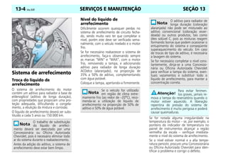 SERVIÇOS E MANUTENÇÃO
13-4 Celta, 05/07 SEÇÃO 13
Sistema de arrefecimento
Troca do líquido de
arrefecimento
O sistema de arrefecimento do motor
contém um aditivo para radiador à base de
etilenoglicol (aditivo de longa duração),
com propriedades que propiciam uma pro-
teção adequada, dificultando o congela-
mento, a ebulição da mistura e corrosão.
O líquido de arrefecimento deverá ser subs-
tituído a cada 5 anos ou 150.000 km.
Nível do líquido de
arrefecimento
Dificilmente ocorrem quaisquer perdas no
sistema de arrefecimento de circuito fecha-
do, sendo muito raro ter que completar o
nível, porém este deve ser verificado sema-
nalmente, com o veículo nivelado e o motor
frio.
Se for necessário reabastecer o sistema de
arrefecimento, faça-o observando sempre
as marcas “MIN” e “MAX”, com o motor
frio, removendo a tampa, e adicionando
aditivo para radiador de longa duração
ACDelco (alaranjado), na proporção de
35% a 50% de aditivo, complementando
com água potável.
Coloque a tampa, apertando-a firmemente.
Se for notada alguma irregularidade na
temperatura do motor – se, por exemplo, o
ponteiro do indicador de temperatura no
painel de instrumentos alcançar a região
vermelha da escala – verifique imediata-
mente o nível do sistema de arrefecimento.
Se o nível estiver normal e a alta tempe-
ratura persistir, procure uma Concessionária
ou Oficina Autorizada Chevrolet para iden-
tificar o problema e corrigir o defeito.
O trabalho de substituição
do líquido de arrefeci-
mento deverá ser executado por uma
Concessionária ou Oficina Autorizada
Chevrolet, pois é necessário eliminar todo
ar do sistema durante o reabastecimento.
Antes da adição do aditivo, o sistema de
arrefecimento deve estar bem limpo.
Se o veículo for utilizado
em região de clima extre-
mamente frio (ao redor de –20o
C), reco-
menda-se a utilização de líquido de
arrefecimento na proporção de 50% de
aditivo e 50% de água potável.
O aditivo para radiador de
longa duração (coloração
alaranjada) não pode ser misturado ao
aditivo convencional (coloração esver-
deada) ou outros produtos, tais como
óleo solúvel C, pois as misturas reagem
formando borras que podem ocasionar o
entupimento do sistema e conseqüente
superaquecimento do veículo. Em caso
de trocas de tipo de aditivo, é necessária
a lavagem do sistema.
Se for necessário completar o nível cons-
tantemente, dirija-se a uma Concessio-
nária ou Oficina Autorizada Chevrolet
para verificar a tampa do sistema, even-
tuais vazamentos e substituir todo o
líquido de arrefecimento, para manter a
concentração correta.
Para evitar ferimen-
tos graves, jamais re-
mova a tampa do reservatório quando o
motor estiver aquecido. A liberação
repentina de pressão do sistema de
arrefecimento é muito perigosa e poderá
causar queimaduras.
 