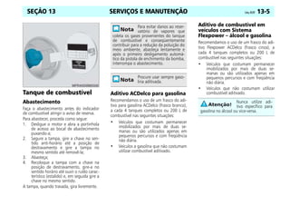 SERVIÇOS E MANUTENÇÃO Celta, 05/07 13-5
SEÇÃO 13
Tanque de combustível
Abastecimento
Faça o abastecimento antes do indicador
de combustível atingir o aviso de reserva.
Para abastecer, proceda como segue:
1. Desligue o motor e abra a portinhola
de acesso ao bocal de abastecimento
puxando-a;
2. Segure a tampa, gire a chave no sen-
tido anti-horário até a posição de
destravamento e gire a tampa no
mesmo sentido até removê-la;
3. Abasteça;
4. Recoloque a tampa com a chave na
posição de destravamento, gire-a no
sentido horário até ouvir o ruído carac-
terístico (estalido) e, em seguida gire a
chave no mesmo sentido.
A tampa, quando travada, gira livremente.
Aditivo ACDelco para gasolina
Recomendamos o uso de um frasco do adi-
tivo para gasolina ACDelco (frasco branco),
a cada 4 tanques completos ou 200 L de
combustível nas seguintes situações:
• Veículos que costumam permanecer
imobilizados por mais de duas se-
manas ou são utilizados apenas em
pequenos percursos e com freqüência
não diária.
• Veículos a gasolina que não costumam
utilizar combustível aditivado.
Aditivo de combustível em
veículos com Sistema
Flexpower – álcool e gasolina
Recomendamos o uso de um frasco do adi-
tivo Flexpower ACDelco (frasco cinza), a
cada 4 tanques completos ou 200 L de
combustível nas seguintes situações:
• Veículos que costumam permanecer
imobilizados por mais de duas se-
manas ou são utilizados apenas em
pequenos percursos e com freqüência
não diária.
• Veículos que não costumam utilizar
combustível aditivado.
Para evitar danos ao reser-
vatório de vapores que
coleta os gases provenientes do tanque
de combustível e conseqüentemente
contribuir para a redução da poluição do
meio ambiente, abasteça lentamente e
após o primeiro desligamento automá-
tico da pistola de enchimento da bomba,
interrompa o abastecimento.
Procure usar sempre gaso-
lina aditivada.
Nunca utilize adi-
tivo específico para
gasolina no álcool ou vice-versa.
 