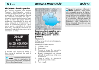 SERVIÇOS E MANUTENÇÃO
13-6 Celta, 05/07 SEÇÃO 13
Flexpower – álcool e gasolina
Nos veículos equipados com motores
Flexpower – álcool e gasolina – poderá ser
utilizada qualquer mistura (em qualquer
proporção) de álcool e gasolina (aprova-
dos conforme legislação em vigor) à
venda nos postos de abastecimento brasi-
leiros. O sistema de injeção eletrônica,
através dos sinais recebidos de vários sen-
sores, adequará o funcionamento do
motor ao combustível utilizado. Certifi-
que-se quanto à procedência do combus-
tível, pois a utilização de combustível fora
de especificação poderá acarretar danos
irreversíveis ao motor.
A etiqueta acima encontra-se afixada na
face interna da portinhola do bocal de
abastecimento.
Reservatório de gasolina para
partida a frio (veículos com
sistema Flexpower – álcool e
gasolina)
Abastecimento
Abastecimento
Abastecimento
Abastecimento
Verifique semanalmente o nível de gasolina
do reservatório.
Para abastecer, faça o seguinte:
1. Desligue o motor.
2. Abra o capô.
3. Remova a tampa do reservatório,
girando-a no sentido anti-horário.
4. Abasteça o reservatório com gasolina,
aditivada de preferência, até a marca
de referência.
5. Instale a tampa do reservatório,
girando-a no sentido horário.
6. Feche o capô.
Mantenha sempre abaste-
cido o reservatório de
gasolina para partida a frio, de preferên-
cia com gasolina aditivada.
A gasolina é inflamável e
explosiva; desta forma,
evite manuseá-la próximo à chama e
fazer qualquer atividade que possa gerar
faíscas. Não fume! Isto também se aplica
quando o odor da gasolina for notado.
Se for percebido cheiro de vapores de
gasolina dentro do veículo, leve-o ime-
diatamente a uma Concessionária ou
Oficina Autorizada Chevrolet para que
seja reparada a causa.
 