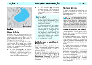 SERVIÇOS E MANUTENÇÃO Celta, 05/07 13-7
SEÇÃO 13
Freios
Fluido de freio
Verifique o nível do fluido mensalmente ou
quando se acender a luz indicadora de nível
no painel de instrumentos R. O nível do
fluido deve estar entre as marcas MAX e
MIN gravadas no reservatório.
A complementação do nível de fluido não é
recomendada, pois existe uma relação
entre o nível do fluido e o desgaste da pas-
tilha de freio. Isto pode ser verificado sob as
seguintes condições:
• Se a luz indicadora R do freio se
acender por ocasião de frenagens e
acelerações fortes ou em curvas acen-
tuadas o desgaste da pastilha aproxi-
ma-se de 70% de sua espessura.
• Se a luz indicadora R permanecer
acesa por períodos mais longos dirija-
se a uma Concessionária ou Oficina
Autorizada Chevrolet para a troca das
pastilhas.
Cuidados com as pastilhas de
freio novas
Quando são instaladas pastilhas de freio
novas, é recomendável não frear de maneira
violenta desnecessariamente durante os
primeiros 300 km.
O desgaste das pastilhas de freio não deve
exceder um certo limite. A manutenção re-
gular conforme está indicada no Plano de
Manutenção Preventiva é, por conse-
qüência, da maior importância para a sua
segurança.
Rodas e pneus
Os pneus originais de produção são ade-
quados às características técnicas do seu
veículo e proporcionam o máximo de con-
forto e segurança.
Exame da pressão dos pneus
É essencial para o conforto, a segurança e
duração dos pneus, mantê-los inflados à
pressão recomendada.
Verifique a pressão dos pneus, incluindo o
da roda reserva, semanalmente, antes de
iniciar viagens ou ainda se for usar o veículo
carregado. Os pneus devem ser verificados
a frio, utilizando-se um manômetro bem
aferido.
As pressões dos pneus estão indicadas em
uma etiqueta, na parte posterior da tampa
do bocal de abastecimento.
Pressões incorretas nos pneus aumentam o
desgaste e comprometem o desempenho
do veículo, o conforto dos passageiros e o
consumo do combustível.
Não deve ser reduzida a pressão de enchi-
mento após uma viagem, pois é normal o
aumento de pressão devido ao aqueci-
mento dos pneus.
• Se o nível do fluido no reservatório
estiver fora do recomendado, pro-
cure uma Concessionária ou Oficina
Autorizada Chevrolet.
• A utilização do veículo com as pas-
tilhas desgastadas ou com vazamen-
tos no sistema de freio podem
comprometer a integridade do
sistema de freio do veículo e devem
ser reparados imediatamente em
uma Concessionária ou Oficina
Autorizada Chevrolet, pois colocam
em risco a sua segurança.
• O fluido de freio é tóxico.
No caso de precisar substi-
tuir os pneus ou rodas por
outros com diferentes características,
antes de o fazer procure uma Concessio-
nária ou Oficina Autorizada Chevrolet. A
utilização de pneus ou rodas inadequadas
poderá determinar a perda da garantia.
 
