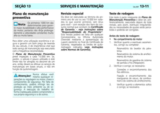 SERVIÇOS E MANUTENÇÃO Celta, 05/07 13-11
SEÇÃO 13
Plano de manutenção
preventiva
Para obter uma utilização econômica e se-
gura e garantir um bom preço de revenda
do seu veículo, é de importância vital que
todo serviço de manutenção seja executado
com a freqüência recomendada.
O Plano de Manutenção Preventiva
prevê inspeções a cada 15.000 km. Se,
porém, o veículo é pouco utilizado e este
limite não for atingido no decorrer de um
ano, então devem-se efetuar os serviços de
manutenção em bases anuais, e não em
função da quilometragem.
Revisão especial
Ela deve ser executada ao término do pri-
meiro ano de uso ou aos 15.000 km roda-
dos (o que ocorrer primeiro), sem ônus
para você – com exceção dos itens de con-
sumo normal que constam no Certificado
de Garantia – veja instruções sobre
“Responsabilidade do Proprietário”.
Esta revisão poderá ser feita em qualquer
Concessionária ou Oficina Autorizada
Chevrolet mediante a apresentação do
cupom existente no final do Certificado de
Garantia, respeitados os limites de quilo-
metragem indicados (veja instruções
sobre Normas de Garantia).
Teste de rodagem
Este teste é parte integrante do Plano de
Manutenção Preventiva e deve ser, pre-
ferencialmente, executado depois de toda
revisão, pois assim, eventuais irregularida-
des ou necessidades de ajustes serão perce-
bidas e poderão ser corrigidas.
Antes do teste de rodagem:
•
•
•
• No compartimento do motor
No compartimento do motor
No compartimento do motor
No compartimento do motor
1. Verificar quanto a eventuais vazamen-
tos, corrigir ou completar:
Reservatório do lavador do pára-
brisa.
Reservatório do sistema de arrefeci-
mento do motor.
Reservatório de gasolina do sistema
de partida a frio (Flexpower).
2. Verificar e corrigir, se necessário:
Conexões e encaminhamento dos
fios elétricos.
Fixação e encaminhamento das
mangueiras de vácuo, de combus-
tível e do sistema de arrefecimento.
3. Verificar quanto a elementos soltos
e corrigir, se necessário.
Os primeiros 1000 km são
determinantes para garan-
tir maior durabilidade e alta performance
do motor, portanto não dirija prolonga-
damente a velocidades constantes muito
alta ou muito baixa.
Nunca efetue você
mesmo quaisquer re-
parações ou regulagem no motor, chassi e
componentes de segurança. Por falta de
conhecimento, poderá infringir leis de
proteção ao meio ambiente ou de se-
gurança. A execução do trabalho de
forma inadequada poderá comprometer a
sua própria segurança e a de outros.
 