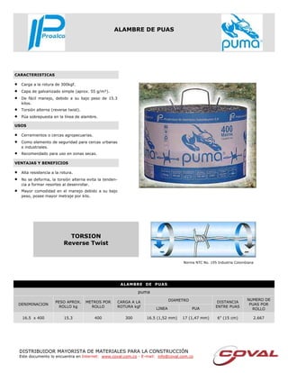 DISTRIBUIDOR MAYORISTA DE MATERIALES PARA LA CONSTRUCCIÓN
Este documento lo encuentra en Internet: www.coval.com.co - E-mail: info@coval.com.co
CARACTERISTICAS
USOS
VENTAJAS Y BENEFICIOS
ALAMBRE DE PUAS
• Carga a la rotura de 300kgf.
• Capa de galvanizado simple (aprox. 55 g/m²).
• De fácil manejo, debido a su bajo peso de 15.3
kilos.
• Torsión alterna (reverse twist).
• Púa sobrepuesta en la línea de alambre.
• Cerramientos o cercas agropecuarias.
• Como elemento de seguridad para cercas urbanas
e industriales.
• Recomendado para uso en zonas secas.
• Alta resistencia a la rotura.
• No se deforma, la torsión alterna evita la tenden-
cia a formar resortes al desenrollar.
• Mayor comodidad en el manejo debido a su bajo
peso, posee mayor metraje por kilo.
ALAMBRE DE PUAS
puma
DENIMINACION
PESO APROX.
ROLLO kg
METROS POR
ROLLO
CARGA A LA
ROTURA kgf
DIAMETRO DISTANCIA
ENTRE PUAS
NUMERO DE
PUAS POR
ROLLOLINEA PUA
16.5 x 400 15.3 400 300 16.5 (1,52 mm) 17 (1,47 mm) 6" (15 cm) 2.667
TORSION
Reverse Twist
Norma NTC No. 195 Industria Colombiana
 