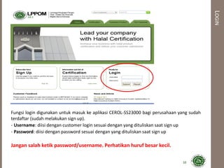 LOGIN
Fungsi login digunakan untuk masuk ke aplikasi CEROL-SS23000 bagi perusahaan yang sudah
terdaftar (sudah melakukan sign up).
- Username: diisi dengan customer login sesuai dengan yang dituliskan saat sign up
- Password: diisi dengan password sesuai dengan yang dituliskan saat sign up
Jangan salah ketik password/username. Perhatikan huruf besar kecil.
10
 