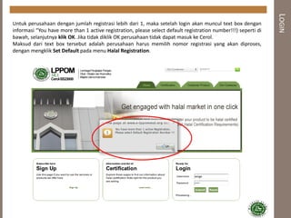 LOGIN
Untuk perusahaan dengan jumlah registrasi lebih dari 1, maka setelah login akan muncul text box dengan
informasi “You have more than 1 active registration, please select default registration number!!!) seperti di
bawah, selanjutnya klik OK. Jika tidak diklik OK perusahaan tidak dapat masuk ke Cerol.
Maksud dari text box tersebut adalah perusahaan harus memilih nomor registrasi yang akan diproses,
dengan mengklik Set Default pada menu Halal Registration.
 