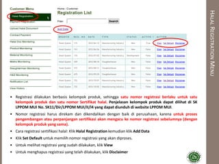 HALALREGISTRATIONMENU
• Registrasi dilakukan berbasis kelompok produk, sehingga satu nomor registrasi berlaku untuk satu
kelompok produk dan satu nomor Sertifikat halal. Penjelasan kelompok produk dapat dilihat di SK
LPPOM MUI No. SK11/Dir/LPPOM MUI/II/l4 yang dapat diunduh di website LPPOM MUI.
• Nomor registrasi harus direkam dan dikendalikan dengan baik di perusahaan, karena untuk proses
pengembangan atau perpanjangan sertifikasi akan mengacu ke nomor registrasi sebelumnya (dengan
kelompok produk yang sama).
• Cara registrasi sertifikasi halal: Klik Halal Registration kemudian klik Add Data
• Klik Set Default untuk memilih nomor registrasi yang akan diproses.
• Untuk melihat registrasi yang sudah dilakukan, klik View
• Untuk menghapus registrasi yang telah dilakukan, klik Disclaimer
 