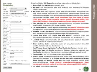 REGISTRATION
Setelah melakukan Add Data pada menu halal registration, isi data berikut :
• Branch Code dan Reg Date akan otomatis terisi
• Reg Type: Pilih tipe registrasi yang akan dilakukan yaitu Manufacturing Industry
(industri pengolahan)
• Reg Status: Pilih status registrasi apakah New (perusahaan baru atau produk baru
yang belum memiliki Sertifikat halal); Development (pengembangan produk yang
sudah memiliki Sertifikat halal, termasuk penambahan pabrik/manufacturer), Renew
(perpanjangan Sertifikat halal). Untuk perusahaan yang baru masuk ke sistem
CEROL atau sudah pernah mendaftar namun berbeda kelompok produk, pilih
status NEW (walaupun status sebenarnya pengembangan atau perpanjangan)
• Does HAS Exist: Klik jika perusahaan sudah memiliki status SJH (khusus perusahaan
yang mengklik Development dan Renew pada Regs Status)
• Old Registration No.: nomor registrasi sebelumnya yang terakhir terdaftar di Cerol
untuk kelompok produk yang sama (untuk registrasi development dan renew)
• MUI Reff. dan MUI Reff. Expired : Cantumkan nomor Sertifikat halal sebelumnya dan
masa berlakunya (untuk registrasi pengembangan atau perpanjangan)
• Current HAS Status dan Current HAS Reff. Expired: cantumkan status SJH
perusahaan saat ini dan masa berlakunya. Jika belum ada bisa dicantumkan “-”.
• Last HAS Status : cantumkan status SJH perusahaan terakhir (sebelum status SJH
saat ini). Jika belum ada bisa dicantumkan “-”.
• Before Last HAS Status : cantumkan status SJH perusahaan sebelum status SJH
terakhir. Jika belum ada bisa dicantumkan “-”.
• No of Product Group, Registration Fee, Total Registration Fee akan otomatis terisi
• Registration Type: pilih Regular (pembayaran dilakukan pada setiap registrasi) atau
Non Regular (pembayaran dilakukan secara kontrak untuk jangka waktu 2 tahun).
• Payment Type: pilih cara pembayaran yang akan dilakukan
• Product Group: pilih kelompok produk untuk produk yang akan disertifikasi. Untuk
registrasi baru mengacu ke SK LPPOM MUI No. SK11/Dir/LPPOM MUI/II/l4 yang
dapat diunduh di website LPPOM MUI atau dapat ditanyakan melalui email
services@halalmui.org. Untuk registrasi pengembangan/perpanjangan dapat
merujuk pada kelompok produk di Sertifikat halal sebelumnya (JANGAN SALAH)
• Klik Submit untuk mengirimkan data
16
 