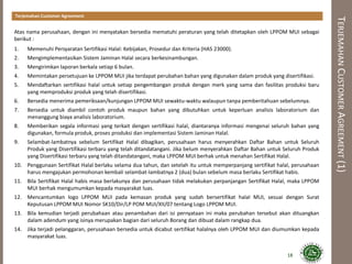 TERJEMAHANCUSTOMERAGREEMENT(1)
Terjemahan Customer Agreement
Atas nama perusahaan, dengan ini menyatakan bersedia mematuhi peraturan yang telah ditetapkan oleh LPPOM MUI sebagai
berikut :
1. Memenuhi Persyaratan Sertifikasi Halal: Kebijakan, Prosedur dan Kriteria (HAS 23000).
2. Mengimplementasikan Sistem Jaminan Halal secara berkesinambungan.
3. Mengirimkan laporan berkala setiap 6 bulan.
4. Memintakan persetujuan ke LPPOM MUI jika terdapat perubahan bahan yang digunakan dalam produk yang disertifikasi.
5. Mendaftarkan sertifikasi halal untuk setiap pengembangan produk dengan merk yang sama dan fasilitas produksi baru
yang memproduksi produk yang telah disertifikasi.
6. Bersedia menerima pemeriksaan/kunjungan LPPOM MUI sewaktu-waktu walaupun tanpa pemberitahuan sebelumnya.
7. Bersedia untuk diambil contoh produk maupun bahan yang dibutuhkan untuk keperluan analisis laboratorium dan
menanggung biaya analisis laboratorium.
8. Memberikan segala informasi yang terkait dengan sertifikasi halal, diantaranya informasi mengenai seluruh bahan yang
digunakan, formula produk, proses produksi dan implementasi Sistem Jaminan Halal.
9. Selambat-lambatnya sebelum Sertifikat Halal dibagikan, perusahaan harus menyerahkan Daftar Bahan untuk Seluruh
Produk yang Disertifikasi terbaru yang telah ditandatangani. Jika belum menyerahkan Daftar Bahan untuk Seluruh Produk
yang Disertifikasi terbaru yang telah ditandatangani, maka LPPOM MUI berhak untuk menahan Sertifikat Halal.
10. Penggunaan Sertifikat Halal berlaku selama dua tahun, dan setelah itu untuk memperpanjang sertifikat halal, perusahaan
harus mengajukan permohonan kembali selambat-lambatnya 2 (dua) bulan sebelum masa berlaku Sertifikat habis.
11. Bila Sertifikat Halal habis masa berlakunya dan perusahaan tidak melakukan perpanjangan Sertifikat Halal, maka LPPOM
MUI berhak mengumumkan kepada masyarakat luas.
12. Mencantumkan logo LPPOM MUI pada kemasan produk yang sudah bersertifikat halal MUI, sesuai dengan Surat
Keputusan LPPOM MUI Nomor SK10/Dir/LP POM MUI/XII/07 tentang Logo LPPOM MUI.
13. Bila kemudian terjadi perubahaan atau penambahan dari isi pernyataan ini maka perubahan tersebut akan dituangkan
dalam adendum yang isinya merupakan bagian dari seluruh Borang dan dibuat dalam rangkap dua.
14. Jika terjadi pelanggaran, perusahaan bersedia untuk dicabut sertifikat halalnya oleh LPPOM MUI dan diumumkan kepada
masyarakat luas.
18
 