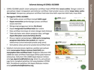 SELAMATDATANG….
Selamat datang di CEROL-SS23000
o CEROL-SS23000 adalah sistem pelayanan sertifikasi halal LPPOM MUI secara online. Dengan sistem ini
perusahaan dapat mengajukan permohonan sertifikasi halal produk secara online tanpa batas waktu
dan tempat. Harapannya, pelayanan sertifikasi halal akan bisa lebih cepat dan lebih baik, Insya Allah.
o Keunggulan CEROL-SS23000 :
 Total waktu proses sertifikasi menjadi lebih cepat
 Dapat memonitor perkembangan proses sertifikasi
secara real time
 Mengurangi penggunaan kertas (Go Green)
 Dapat mengunduh Sertifikat Halal dari sistem
 Data sertifikasi tersimpan di sistem dengan baik (History)
 Tidak ada batas watu dalam pengisian data, sehingga
dapat dikerjakan secara bertahap (dicicil)
 Khusus register perpanjangan, tidak perlu mengulang
pengisian data bahan dan produk dari register
sebelumnya (untuk kelompok produk yang sama)
 Kemudahan akses pencarian produk bersertifikat halal
o Sebelum memulai proses registrasi, pastikan perusahaan
telah menerapkan Sistem Jaminan Halal (SJH) dan
menyiapkan data sertifikasi halal. Ringkasan dokumen HAS
23000 dan data sertifikasi halal dapat dilihat pada halaman
selanjutnya. Dokumen HAS 23000 dapat dipesan melalui
email ga_lppommui@halalmui.org. Selain itu, perusahaan
juga harus mengikuti pelatihan SJH yang diadakan LPPOM
MUI. Pendaftaran pelatihan SJH dapat dilakukan melalui
email pelatihanhalal@halalmui.org.
2
 