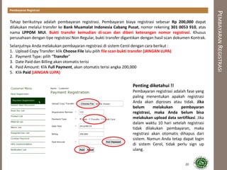 PEMBAYARANREGISTRASI
Tahap berikutnya adalah pembayaran registrasi. Pembayaran biaya registrasi sebesar Rp 200,000 dapat
dilakukan melalui transfer ke Bank Muamalat Indonesia Cabang Pusat, nomor rekening 301 0053 910, atas
nama LPPOM MUI. Bukti transfer kemudian di-scan dan diberi keterangan nomor registrasi. Khusus
perusahaan dengan tipe registrasi Non Regular, bukti transfer digantikan dengan hasil scan dokumen Kontrak.
Selanjutnya Anda melakukan pembayaran registrasi di sistem Cerol dengan cara berikut :
1. Upload Copy Transfer: klik Choose File lalu pilih file scan bukti transfer (JANGAN LUPA)
2. Payment Type: pilih “Transfer”
3. Date Paid dan Billing akan otomatis terisi
4. Paid Amount: Klik Full Payment, akan otomatis terisi angka 200,000
5. Klik Paid (JANGAN LUPA)
20
Penting diketahui !!
Pembayaran registrasi adalah fase yang
paling menentukan apakah registrasi
Anda akan diproses atau tidak. Jika
belum melakukan pembayaran
registrasi, maka Anda belum bisa
melakukan upload data sertifikasi. Jika
dalam waktu 10 hari setelah registrasi
tidak dilakukan pembayaran, maka
registrasi akan otomatis dihapus dari
sistem. Namun Anda tetap dapat login
di sistem Cerol, tidak perlu sign up
ulang.
Pembayaran Registrasi
 