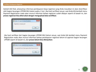21
Setelah klik Paid, selanjutnya informasi pembayaran biaya registrasi yang Anda masukkan ini akan diverifikasi
oleh bagian keuangan LPPOM MUI dalam waktu 1 hari. Jika hasil verifikasi sesuai, saat Anda klik kembali menu
Payment Registration maka akan muncul informasi bahwa registrasi sudah dibayar seperti di bawah ini, dan
proses registrasi bisa diteruskan dengan mengupload data sertifikasi.
Verifikasi Pembayaran Registrasi
Jika hasil verifikasi dari bagian keuangan LPPOM MUI belum sesuai, saat Anda klik kembali menu Payment
Registration maka akan muncul informasi bahwa pembayaran registrasi belum di approve bagian keuangan
LPPOM seperti di bawah ini, dan proses belum bisa dilanjutkan.
 