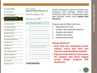 UPLOADDATASERTIFIKASI
Setelah pembayaran registrasi diverifikasi dan
di-approve oleh Keuangan LPPOM MUI,
selanjutnya Anda harus mengupload/mengisi
data sertifikasi, melalui menu Upload Halal
Document.
Pengisian data sertifikasi terdiri dari:
1. Upload dokumen halal
2. Pengisian data pabrik/manufacturer
3. Pengisian data produk
4. Pengisian data bahan
5. Upload matriks produk
Penting diketahui!!
• Anda tidak bisa melanjutkan proses
sebelum semua data terisi atau
dokumen yang dibutuhkan diupload
• Registrasi Anda tidak bisa kami proses
jika pengisian data belum lengkap
sampai dengan pengisian HAS
Questionare.
23
 