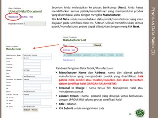 PENGISIANDATAPABRIK(1)
Panduan Pengisian Data Pabrik/Manufacturer :
• Manufacturer Name dan Address: nama dan alamat pabrik/
manufacturer yang memproduksi produk yang disertifikasi, baik
pabrik milik sendiri atau maklon/copacker, dan akan tercantum
dalam Sertifikat halal (JANGAN SALAH KETIK)
• Personal in Charge : nama Ketua Tim Manajemen Halal atau
menajemen puncak
• Contact Person : nama personil yang ditunjuk untuk komunikasi
dengan LPPOM MUI selama proses sertifikasi halal
• Title : Jabatan
• Klik Submit untuk mengirimkan data
Sebelum Anda melanjutkan ke proses berikutnya (Next), Anda harus
mendaftarkan semua pabrik/manufacturer yang memproduksi produk
yang disertifikasi, yaitu dengan mengklik Manufacturer.
Klik Add Data untuk menambahkan data pabrik/manufacturer yang akan
diajukan pada sertifikasi halal ini. Setelah selesai mendefinisikan semua
pabrik/manufacturer, proses dapat dilanjutkan dengan meng klik Next.
26
 