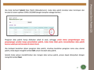 PENGISIANDATAPABRIK(2)
27
Jika Anda berhasil Submit Data Pabrik (Manufacturer), maka data pabrik tersebut akan tersimpan dan
tercatat di sistem aplikasi CEROL-SS23000 dengan tampilan sebagai berikut :
Pengisian data pabrik hanya dilakukan sekali di awal, sehingga untuk status pengembangan atau
perpanjangan produk tanpa penambahan pabrik, maka Anda tidak perlu menambahkan data pabrik
karena sudah pernah tercatat di sistem Cerol.
Jika terdapat kesalahan dalam pengisian data pabrik, misalnya kesalahan pengisian nama atau alamat
pabrik, Anda dapat mengklik tombol Edit untuk merubah data pabrik.
Setelah Anda selesai mendefinisikan dan mengisi data semua pabrik, proses dapat dilanjutkan dengan
meng klik tombol Next.
 