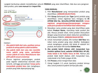 PENGISIANDATAPRODUK(1)
Langkah berikutnya adalah mendaftarkan seluruh PRODUK yang akan disertifikasi. Ada dua cara pengisian
data produk, yaitu cara manual dan import file.
28
CARA MANUAL
1. Pilih Manufacturer yang memproduksi produk yang
disertifikasi. (JANGAN SALAH PILIH).
2. Pilih Group (kelompok) dan Type (jenis) produk yang
disertifikasi. Untuk registrasi baru mengacu ke SK
LPPOM MUI No. SK11/Dir/LPPOM MUI/II/l4. Untuk
registrasi pengembangan/perpanjangan mengacu
pada jenis produk di Sertifikat halal sebelumnya.
3. Masukkan nama produk yang akan disertifikasi pada
kolom Product Name, mencakup kode produk jika
ada. Khusus produk retail, nama produk disesuaikan
dengan yang tercantum dalam dokumen pendaftaran
MD di Badan POM RI. (JANGAN SALAH KETIK)
4. Untuk menambah produk, klik tombol Add Row lalu
isikan nama produk yang akan didaftar. Sedangkan
untuk menghapus produk, klik kotak di sebelah kiri
produk, kemudian klik tombol Delete Row.
5. Jika produk boleh diakses oleh masyarakat luas
(melalui aplikasi Cerol, website LPPOM MUI, HP dll),
maka kotak Is for Public harus di klik. Namun jika
produk tidak boleh diakses oleh masyarakat luas,
maka kotak Is for Public jangan di klik.
6. Klik Process untuk mengirimkan data
7. Ulangi langkah 1-5 untuk tipe/jenis produk lainnya
atau untuk produk di pabrik lainnya (jika ada)
Catatan :
• Jika pabrik lebih dari satu, pastikan semua
produk di setiap pabrik sudah terdaftar.
• Jika pabrik lebih dari satu dan memiliki
nama pabrik yang sama, perhatikan
urutan pabrik di menu Manufacturer dan
pilih pabrik sesuai urutannya
• Khusus registrasi perpanjangan, produk
pada register sebelumnya otomatis akan
tertarik, sehingga perusahaan hanya perlu
menambah produk baru dan menghapus
produk yang tidak diperpanjang lagi.
 
