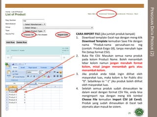 CARA IMPORT FILE (jika jumlah produk banyak)
1. Download template Excel-nya dengan meng-klik
Download Template kemudian Save File dengan
nama “Produk-nama perusahaan-no reg
(contoh: Produk-Evigo-18), tanpa merubah type
file (tetap format CSV).
2. Buka file CSV. Masukan semua nama produk
pada kolom Product Name. Boleh menambah
lebar kolom namun jangan merubah format
kolom, misal jangan menambah garis atau
menambah kolom.
3. Jika produk anda tidak ingin dilihat oleh
masyarakat luas, maka kolom Is for Public diisi
“0”. Sebaliknya isi “-1” jika produk boleh dilihat
oleh masyarakat luas.
4. Setelah semua produk sudah dimasukkan ke
dalam excel dengan format CSV file, anda bisa
mengimport nya dengan meng klik tombol
Choose File kemudian Import CSV (di Cerol).
Produk yang sudah dimasukkan di Excel tadi
otomatis akan masuk ke sistem.
PENGISIANDATAPRODUK(2)
29
 