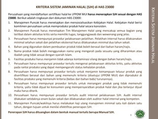 KRITERIASISTEMJAMINANHALAL
KRITERIA SISTEM JAMINAN HALAL (SJH) di HAS 23000
Perusahaan yang mendaftarkan sertifikasi halal ke LPPOM MUI harus menerapkan SJH sesuai dengan HAS
23000. Berikut adalah ringkasan dari dokumen HAS 23000:
1. Manajemen Puncak harus menetapkan dan mensosialisasikan Kebijakan Halal. Kebijakan Halal berisi
komitmen perusahaan untuk memproduksi produk halal secara konsisten.
2. Manajemen Puncak harus menetapkan Tim Manajemen Halal yang mencakup semua bagian yang
terlibat dalam aktivitas kritis serta memiliki tugas, tanggungjawab dan wewenang yang jelas.
3. Perusahaan harus mempunyai prosedur pelaksanaan pelatihan. Pelatihan internal harus dilaksanakan
minimal setahun sekali dan pelatihan eksternal harus dilaksanakan minimal dua tahun sekali.
4. Bahan yang digunakan dalam pembuatan produk tidak boleh berasal dari bahan haram/najis.
5. Nama produk tidak boleh menggunakan nama yang mengarah pada sesuatu yang diharamkan atau
ibadah yang tidak sesuai dengan syariah Islam.
6. Fasilitas produksi harus menjamin tidak adanya kontaminasi silang dengan bahan haram/najis.
7. Perusahaan harus mempunyai prosedur tertulis mengenai pelaksanaan aktivitas kritis, yaitu aktivitas
pada rantai produksi yang dapat mempengaruhi status kehalalan produk.
8. Perusahaan harus mempunyai prosedur tertulis untuk menjamin kemampuan telusur produk yang
disertifikasi berasal dari bahan yang memenuhi kriteria (disetujui LPPOM MUI) dan diproduksi di
fasilitas produksi yang memenuhi kriteria (bebas dari bahan babi/ turunannya).
9. Perusahaan harus mempunyai prosedur tertulis untuk menangani produk yang tidak memenuhi
kriteria, yaitu tidak dijual ke konsumen yang mempersyaratkan produk halal dan jika terlanjur dijual
maka harus ditarik.
10. Perusahaan harus mempunyai prosedur tertulis audit internal pelaksanaan SJH. Audit internal
dilakukan setidaknya enam bulan sekali dan dilaksanakan oleh auditor halal internal yang kompeten.
11. Manajemen Puncak/wakilnya harus melakukan kaji ulang manajemen minimal satu kali dalam satu
tahun, dengan tujuan untuk menilai efektifitas penerapan SJH.
Penerapan SJH harus dituangkan dalam bentuk manual tertulis berupa Manual SJH.
3
 