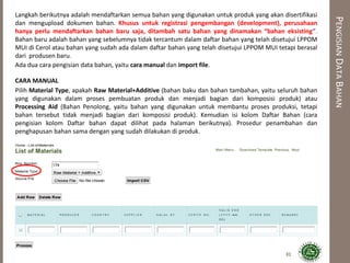 PENGISIANDATABAHAN
Langkah berikutnya adalah mendaftarkan semua bahan yang digunakan untuk produk yang akan disertifikasi
dan mengupload dokumen bahan. Khusus untuk registrasi pengembangan (development), perusahaan
hanya perlu mendaftarkan bahan baru saja, ditambah satu bahan yang dinamakan “bahan eksisting”.
Bahan baru adalah bahan yang sebelumnya tidak tercantum dalam daftar bahan yang telah disetujui LPPOM
MUI di Cerol atau bahan yang sudah ada dalam daftar bahan yang telah disetujui LPPOM MUI tetapi berasal
dari produsen baru.
Ada dua cara pengisian data bahan, yaitu cara manual dan import file.
CARA MANUAL
Pilih Material Type, apakah Raw Material+Additive (bahan baku dan bahan tambahan, yaitu seluruh bahan
yang digunakan dalam proses pembuatan produk dan menjadi bagian dari komposisi produk) atau
Processing Aid (Bahan Penolong, yaitu bahan yang digunakan untuk membantu proses produksi, tetapi
bahan tersebut tidak menjadi bagian dari komposisi produk). Kemudian isi kolom Daftar Bahan (cara
pengisian kolom Daftar bahan dapat dilihat pada halaman berikutnya). Prosedur penambahan dan
penghapusan bahan sama dengan yang sudah dilakukan di produk.
31
 