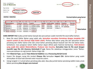 PENGISIANDATABAHAN
CARA IMPORT FILE 1 (jika jumlah bahan banyak dan perusahaan sudah memiliki file excel daftar bahan)
1. Buka file excel Daftar Bahan yang sudah ada, kemudian sesuaikan formatnya dengan template CSV
seperti contoh di atas (format tidak boleh salah). Periksa data bahan yang ada dan keluarkan bahan
penolong dari Daftar bahan (File CSV untuk bahan penolong dibuat terpisah dari file CSV bahan baku-
tambahan). Cara pengisian kolom Daftar bahan dapat dilihat pada halaman berikutnya. Field (kolom)
yang wajib diisi adalah MaterialName, Producer dan Country. Kemudian Save As file excel dengan
memilih type file CSV (Comma Delimited) (*.csv). Nama file sebaiknya menggunakan nama “Bahan-
nama perusahaan-no reg (contoh: Bahan-Evigo-18).
2. Pilih Material Type, apakah Raw Material+Additive atau Processing Aid (di Cerol)
3. Import file dengan meng klik tombol Choose File kemudian Import CSV. Bahan-bahan yang sudah
dimasukkan di Excel tadi otomatis akan masuk ke sistem.
4. Ulangi langkah 1-3 untuk bahan penolong (jika ada). Atau jika jumlah bahan penolong sedikit maka untuk
bahan penolong bisa dengan cara manual.
32
Format kolom yang benar
Data bahan
 