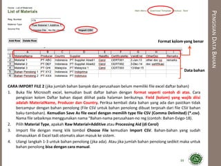 PENGISIANDATABAHAN
CARA IMPORT FILE 2 (jika jumlah bahan banyak dan perusahaan belum memiliki file excel daftar bahan)
1. Buka file Microsoft excel, kemudian buat daftar bahan dengan format seperti contoh di atas. Cara
pengisian kolom Daftar bahan dapat dilihat pada halaman berikutnya. Field (kolom) yang wajib diisi
adalah MaterialName, Producer dan Country. Periksa kembali data bahan yang ada dan pastikan tidak
bercampur dengan bahan penolong (File CSV untuk bahan penolong dibuat terpisah dari file CSV bahan
baku-tambahan). Kemudian Save As file excel dengan memilih type file CSV (Comma Delimited) (*.csv).
Nama file sebaiknya menggunakan nama “Bahan-nama perusahaan-no reg (contoh: Bahan-Evigo-18).
2. Pilih Material Type, apakah Raw Material+Additive atau Processing Aid (di Cerol)
3. Import file dengan meng klik tombol Choose File kemudian Import CSV. Bahan-bahan yang sudah
dimasukkan di Excel tadi otomatis akan masuk ke sistem.
4. Ulangi langkah 1-3 untuk bahan penolong (jika ada). Atau jika jumlah bahan penolong sedikit maka untuk
bahan penolong bisa dengan cara manual.
33
Format kolom yang benar
Data bahan
 