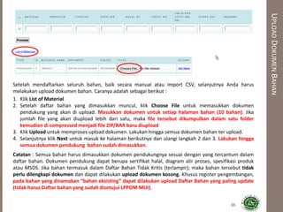 UPLOADDOKUMENBAHAN
Setelah mendaftarkan seluruh bahan, baik secara manual atau import CSV, selanjutnya Anda harus
melakukan upload dokumen bahan. Caranya adalah sebagai berikut :
1. Klik List of Material
2. Setelah daftar bahan yang dimasukkan muncul, klik Choose File untuk memasukkan dokumen
pendukung yang akan di upload. Masukkan dokumen untuk setiap halaman bahan (10 bahan). Jika
jumlah file yang akan diupload lebih dari satu, maka file tersebut dikumpulkan dalam satu folder
kemudian di compressed menjadi file ZIP/RAR baru diupload
3. Klik Upload untuk memproses upload dokumen. Lakukan hingga semua dokumen bahan ter upload.
4. Selanjutnya klik Next untuk masuk ke halaman berikutnya dan ulangi langkah 2 dan 3. Lakukan hingga
semua dokumen pendukung bahan sudah dimasukkan.
Catatan : Semua bahan harus dimasukkan dokumen pendukungnya sesuai dengan yang tercantum dalam
daftar bahan. Dokumen pendukung dapat berupa sertifikat halal, diagram alir proses, spesifikasi produk
atau MSDS. Jika bahan termasuk dalam Daftar Bahan Tidak Kritis (terlampir), maka bahan tersebut tidak
perlu dilengkapi dokumen dan dapat dilakukan upload dokumen kosong. Khusus register pengembangan,
pada bahan yang dinamakan “bahan eksisting” dapat dilakukan upload Daftar Bahan yang paling update
(tidak harus Daftar bahan yang sudah disetujui LPPOM MUI).
35
 