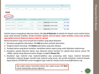 PENGISIANDATABAHAN
36
Setelah selesai mengupload dokumen bahan, klik List of Materials di sebelah kiri bawah untuk melihat bahan
yang sudah berhasil terdaftar. Periksa kembali apakah seluruh bahan sudah terdaftar semua dan periksa
juga apakah seluruh dokumen bahan sudah ter upload.
Berikut kesalahan yang umum terjadi dan tindakan yang dapat dilakukan :
1. Kesalahan pengetikan data bahan: klik Edit kemudian perbaiki data bahan
2. Pengisian bahan berulang : klik Delete pada bahan yang akan dihapus
3. Terdapat bahan yang belum terdaftar: tambahkan bahan seperti yang sudah dijelaskan sebelumnya
4. Kesalahan upload dokumen bahan atau dokumen belum berhasil ter upload (bisa karena ukuran file
>4MB): upload ulang dokumen bahan dengan mengklik Choose File
5. Kesalahan type material (raw material+additive atau processing aids): hapus material kemudian
tambahkan material dengan memilih type material yang sesuai. Jika jumlah kesalahan material banyak,
dapat dibantu LPPOM MUI untuk mengganti type material, melalui email services@halalmui.org.
Jika sudah selesai memeriksa bahan dan sudah sesuai, klik Next
untuk melanjutkan proses registrasi
 