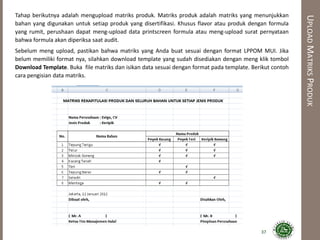 UPLOADMATRIKSPRODUK
Tahap berikutnya adalah mengupload matriks produk. Matriks produk adalah matriks yang menunjukkan
bahan yang digunakan untuk setiap produk yang disertifikasi. Khusus flavor atau produk dengan formula
yang rumit, perushaan dapat meng-upload data printscreen formula atau meng-upload surat pernyataan
bahwa formula akan diperiksa saat audit.
Sebelum meng upload, pastikan bahwa matriks yang Anda buat sesuai dengan format LPPOM MUI. Jika
belum memiliki format nya, silahkan download template yang sudah disediakan dengan meng klik tombol
Download Template. Buka file matriks dan isikan data sesuai dengan format pada template. Berikut contoh
cara pengisian data matriks.
37
 