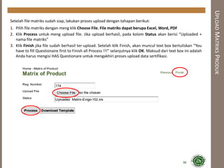 UPLOADMATRIKSPRODUK
Setelah file matriks sudah siap, lakukan proses upload dengan tahapan berikut:
1. Pilih file matriks dengan meng klik Choose File. File matriks dapat berupa Excel, Word, PDF
2. Klik Process untuk meng upload file. Jika upload berhasil, pada kolom Status akan berisi “Uploaded +
nama file matriks”
3. Klik Finish jika file sudah berhasil ter-upload. Setelah klik Finish, akan muncul text box bertuliskan “You
have to fill Questionaire first to Finish all Process !!!” selanjutnya klik OK. Maksud dari text box ini adalah
Anda harus mengisi HAS Questionare untuk mengakhiri proses upload data sertifikasi.
38
 
