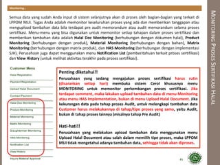 MONITORINGPROSESSERTIFIKASIHALAL
Monitoring…
Semua data yang sudah Anda input di sistem selanjutnya akan di proses oleh bagian-bagian yang terkait di
LPPOM MUI. Tugas Anda adalah memonitor keseluruhan proses yang ada dan memberikan tanggapan atau
mengupload tambahan data bila terdapat pre audit memorandum atau audit memorandum selama proses
sertifikasi. Menu-menu yang bisa digunakan untuk memonitor setiap tahapan dalam proses sertifikasi dan
memberikan tambahan data adalah Halal Doc Monitoring (berhubungan dengan dokumen halal), Product
Monitoring (berhubungan dengan produk), Material Monitoring (berhubungan dengan bahan), Matrix
Monitoring (berhubungan dengan matrix produk), dan HAS Monitoring (berhubungan dengan implementasi
SJH). Perusahaan juga dapat menggunakan menu Notification List (pemberitahuan terkait proses sertifikasi)
dan View History (untuk melihat aktivitas terakhir pada proses sertifikasi).
Penting diketahui!!
Perusahaan yang sedang mengajukan proses sertifikasi harus rutin
(disarankan setiap hari) membuka sistem Cerol khususnya menu
MONITORING untuk memonitor perkembangan proses sertifikasi. Jika
terdapat comment, maka lakukan upload tambahan data di menu Monitoring
atau menu HAS Implementation, bukan di menu Upload Halal Document. Jika
kekurangan data pada tahap proses Audit, untuk melengkapi tambahan data
Customer harus melakukannya di tahap/tipe proses yang sama, yaitu Audit,
bukan di tahap proses lainnya (misalnya tahap Pre Audit)
Hati-hati!!
Perusahaan yang melakukan upload tambahan data menggunakan menu
Upload Halal Document atau salah dalam memilih tipe proses, maka LPPOM
MUI tidak mengetahui adanya tambahan data, sehingga tidak akan diproses.
45
 