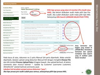 MONITORINGHALALDOC
Monitoring Halal Doc
Area komentar dari
bagian yang terkait di
LPPOM MUI. Perhatikan
komentar dan upload
tambahan data seperti
yang di arahkan pada
kolom tersebutPada kasus di atas, dokumen no 2 yaitu Manual SJH perlu diperbaiki. Maka setelah
diperbaiki, lakukan upload ulang dokumen Manual SJH dengan mengklik Choose File
dan klik tombol Process Upload Data di bagian bawah. Jika upload berhasil, di kolom
comments akan muncul kalimat “- Update by Customer (username customer)
2013/01/16” setelah kalimat comments awal.
Lakukan hal tersebut sampai semua dokumen “pass”.
Jika tipe proses pre-audit sudah pass semua, selanjutnya pilih tipe proses HAS.
Pilih tipe proses yang akan di monitor (Pre-Audit atau
HAS). Jika belum dilakukan audit maka pilih tipe Pre-
Audit. Jika sudah dilakukan audit maka pilih tipe HAS.
Selanjutnya klik Search (JANGAN SALAH PILIH TYPE)
46
 