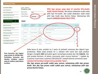 MONITORINGPRODUK
Monitoring Produk
Area komentar dari bagian
yang terkait di LPPOM MUI.
Perhatikan komentar dan
lakukan tindakan seperti
yang di arahkan pada kolom
tersebut
Pada kasus di atas, produk no 1 perlu di perbaiki namanya dan diganti type
produknya. Maka pada produk no 1, lakukan edit nama dan type produk
dengan mengklik Edit kemudian ganti nama/type produk dan klik Submit. Jika
edit produk berhasil, di kolom comments akan muncul kalimat “- Update by
Customer (username customer) 2013/01/16” setelah kalimat comments awal.
Lakukan hal tersebut sampai semua produk “pass”.
Jika tipe proses pre-audit sudah pass semua, selanjutnya pilih tipe proses
Audit. Dan jika tipe proses audit sudah pass semua, selanjutnya pilih tipe
proses Komisi Fatwa.
Pilih tipe proses yang akan di monitor (Pre-Audit,
Audit, Komisi Fatwa). Jika belum dilakukan audit maka
pilih tipe Pre-Audit. Jika sudah dilakukan audit maka
pilih tipe Audit atau Komisi Fatwa. Selanjutnya klik
Search (JANGAN SALAH PILIH TYPE)
47
 