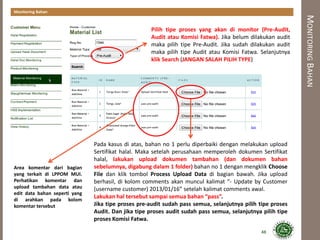 MONITORINGBAHAN
Monitoring Bahan
Area komentar dari bagian
yang terkait di LPPOM MUI.
Perhatikan komentar dan
upload tambahan data atau
edit data bahan seperti yang
di arahkan pada kolom
komentar tersebut
Pada kasus di atas, bahan no 1 perlu diperbaiki dengan melakukan upload
Sertifikat halal. Maka setelah perusahaan memperoleh dokumen Sertifikat
halal, lakukan upload dokumen tambahan (dan dokumen bahan
sebelumnya, digabung dalam 1 folder) bahan no 1 dengan mengklik Choose
File dan klik tombol Process Upload Data di bagian bawah. Jika upload
berhasil, di kolom comments akan muncul kalimat “- Update by Customer
(username customer) 2013/01/16” setelah kalimat comments awal.
Lakukan hal tersebut sampai semua bahan “pass”.
Jika tipe proses pre-audit sudah pass semua, selanjutnya pilih tipe proses
Audit. Dan jika tipe proses audit sudah pass semua, selanjutnya pilih tipe
proses Komisi Fatwa.
Pilih tipe proses yang akan di monitor (Pre-Audit,
Audit atau Komisi Fatwa). Jika belum dilakukan audit
maka pilih tipe Pre-Audit. Jika sudah dilakukan audit
maka pilih tipe Audit atau Komisi Fatwa. Selanjutnya
klik Search (JANGAN SALAH PILIH TYPE)
48
 