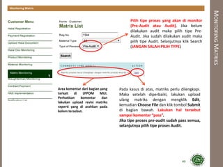 MONITORINGMATRIKS
Monitoring Matrix
Area komentar dari bagian yang
terkait di LPPOM MUI.
Perhatikan komentar dan
lakukan upload revisi matriks
seperti yang di arahkan pada
kolom tersebut.
Pada kasus di atas, matriks perlu dilengkapi.
Maka setelah diperbaiki, lakukan upload
ulang matriks dengan mengklik Edit,
kemudian Choose File dan klik tombol Submit
di bagian bawah. Lakukan hal tersebut
sampai komentar “pass”.
Jika tipe proses pre-audit sudah pass semua,
selanjutnya pilih tipe proses Audit.
Pilih tipe proses yang akan di monitor
(Pre-Audit atau Audit). Jika belum
dilakukan audit maka pilih tipe Pre-
Audit. Jika sudah dilakukan audit maka
pilih tipe Audit. Selanjutnya klik Search
(JANGAN SALAH PILIH TYPE)
49
 