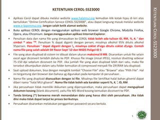 KETENTUANCEROL-SS23000
KETENTUAN CEROL-SS23000
• Aplikasi Cerol dapat dibuka melalui website www.halalmui.org kemudian klik kotak hijau di kiri atas
bertuliskan “Online Certification Service CEROL-SS23000”, atau dapat langsung masuk melalui website
www.e-lppommui.org. Jangan salah ketik alamat website.
• Buka aplikasi CEROL dengan menggunakan aplikasi web browser Google Chrome, Modzilla Firefox,
Opera, atau Chromium. Jangan menggunakan aplikasi Internet Explorer.
• Penulisan data dan nama file yang dimasukkan ke CEROL tidak boleh ada tulisan ID, RM, %, #, ’ dan
simbol ® atau TM. Penulisan % dapat diganti dengan persen, misalnya alkohol 95% ditulis alkohol
95persen. Penulisan ’ dapat diganti dengan , misalnya coklat d’vigo ditulis coklat dvigo. Contoh
nama file yang salah adalah SH flavor Sept ’12 dan MSDS Poligel ID 5
• File yang akan diupload di sistem ini dibuat dalam ukuran maksimal 8 MB. Disarankan untuk file selain
excel agar diconvert terlebih dahulu ke PDF. Khusus file image (misal JPEG), resolusi disetting sebesar
75-150 dpi sebelum diconvert ke PDF. Jika jumlah file yang akan diupload lebih dari satu, maka file
tersebut dikumpulkan dalam satu folder kemudian di compressed menjadi file ZIP/RAR lalu diupload.
• Saat upload dokumen, bisa dengan mengklik tombol “Choose File” atau “Browse” atau “Pilih File”. Hal
ini tergantung dari browser dan bahasa yg digunakan pada komputer di perusahaan .
• Nama file yang diupload disesuaikan dengan isi file. Misalnya file Sertifikat halal bahan gliserol dapat
diberi nama “halal MUI gliserol”. Nama file tidak boleh ada karakter seperti %, #, ’, ID, RM.
• Jika perusahaan tidak memiliki dokumen yang dipersyaratkan, maka perusahaan dapat mengupload
dokumen kosong (blank document), yaitu file MS-Word kosong kemudian diconvert ke PDF.
• Tanda bintang (*) berwarna merah menandakan data yang harus diisi oleh perusahaan. Jika tidak
diisi maka tidak dapat lanjut ke proses berikutnya.
• Perusahaan disarankan melakukan penggantian password secara berkala.
5
 