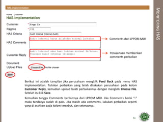 MONITORINGHAS
51
Berikut ini adalah tampilan jika perusahaan mengklik Feed Back pada menu HAS
Implementation. Tuliskan perbaikan yang telah dilakukan perusahaan pada kolom
Customer Reply, kemudian upload bukti perbaikannya dengan mengklik Choose File.
Setelah itu klik Save.
Kemudian tunggu Comments berikutnya dari LPPOM MUI. Jika Comments berisi “-”
maka tandanya sudah di pass. Jika masih ada comments, lakukan perbaikan seperti
yang di arahkan pada kolom tersebut, dan seterusnya.
HAS Implementation
Comments dari LPPOM MUI
Perusahaan memberikan
comments perbaikan
 