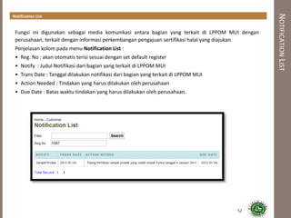 NOTIFICATIONLIST
Notification List
52
Fungsi ini digunakan sebagai media komunikasi antara bagian yang terkait di LPPOM MUI dengan
perusahaan, terkait dengan informasi perkembangan pengajuan sertifikasi halal yang diajukan.
Penjelasan kolom pada menu Notification List :
• Reg. No : akan otomatis terisi sesuai dengan set default register
• Notify : Judul Notifikasi dari bagian yang terkait di LPPOM MUI
• Trans Date : Tanggal dilakukan notifikasi dari bagian yang terkait di LPPOM MUI
• Action Needed : Tindakan yang harus dilakukan oleh perusahaan
• Due Date : Batas waktu tindakan yang harus dilakukan oleh perusahaan.
 