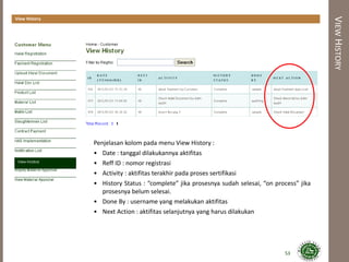 VIEWHISTORY
View History
Penjelasan kolom pada menu View History :
• Date : tanggal dilakukannya aktifitas
• Reff ID : nomor registrasi
• Activity : aktifitas terakhir pada proses sertifikasi
• History Status : “complete” jika prosesnya sudah selesai, “on process” jika
prosesnya belum selesai.
• Done By : username yang melakukan aktifitas
• Next Action : aktifitas selanjutnya yang harus dilakukan
53
 