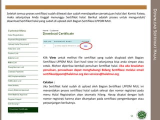 DOWNLOADSERTIFIKATHALAL
Setelah semua proses sertifikasi sudah dilewati dan sudah mendapatkan persetujuan halal dari Komisi Fatwa,
maka selanjutnya Anda tinggal menunggu Sertifikat halal. Berikut adalah proses untuk mengunduh/
download Sertifikat halal yang sudah di upload oleh Bagian Sertifikasi LPPOM MUI.
Klik View untuk melihat file sertifikat yang sudah diupload oleh Bagian
Sertifikasi LPPOM MUI. Dari hasil view ini selanjutnya bisa anda simpan atau
cetak. Mohon diperiksa kembali penulisan Sertifikat halal. Jika ada kesalahan
penulisan, perusahaan dapat menghubungi Bidang Sertifikasi melalui email
sertifikasilppom@halalmui.org dan services@halalmui.org.
Catatan :
Jika Sertifikat halal sudah di upload oleh Bagian Sertifikasi LPPOM MUI, ini
menandakan proses sertifikasi halal sudah selesai dan nomor registrasi pada
menu Halal Registration akan otomatis hilang. Harap dicatat dengan baik
nomor registrasi karena akan ditanyakan pada sertifikasi pengembangan atau
perpanjangan berikutnya.
55
 