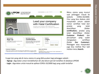 HALAMANUTAMA
Menu utama yang muncul
saat pelanggan masuk ke
website CEROL-SS23000.
Fitur yang bisa diakses oleh
masyarakat umum adalah
nomor sertifikat halal dari
produk yang telah
disertifikasi (folder
certification), produk yang
telah disertifikasi (folder
Customer Product) dan
perusahaan yang sudah
mengajukan sertifikasi
(folder Our Customer).
Pelanggan atau masyarakat
juga bisa melihat fitur tadi
melalui menu Search.
Fungsi lain yang ada di menu utama ini yang dikhususkan bagi pelanggan adalah :
- Signup : digunakan untuk mendaftarkan diri jika belum pernah terdaftar di database LPPOM
- Login : digunakan untuk masuk ke aplikasi CEROL-SS23000 bagi yang sudah terdaftar
57
 